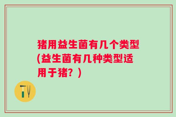 猪用益生菌有几个类型(益生菌有几种类型适用于猪？)
