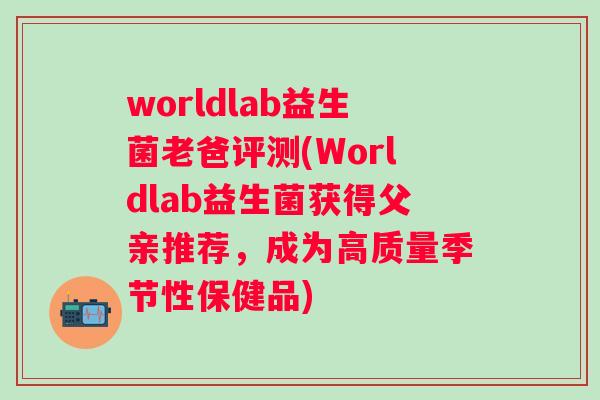 worldlab益生菌老爸评测(Worldlab益生菌获得父亲推荐，成为高质量季节性保健品)