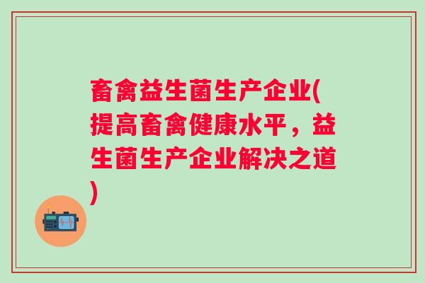 畜禽益生菌生产企业(提高畜禽健康水平,益生菌生产企业解决之道) 畜禽益生菌生产企业(提高畜禽健康水平,益生菌生产企业解决之道)