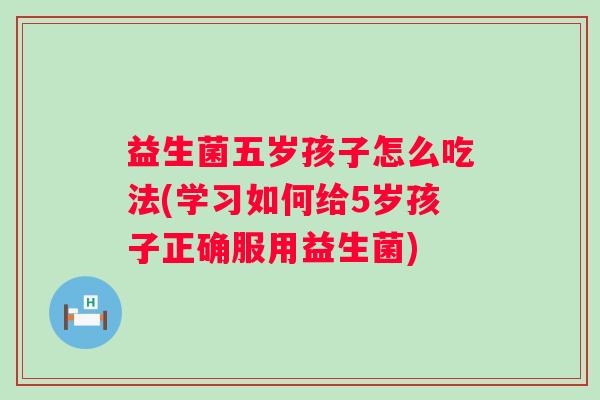益生菌五岁孩子怎么吃法(学习如何给5岁孩子正确服用益生菌) 益生菌五岁孩子怎么吃法(学习如何给5岁孩子正确服用益生菌)