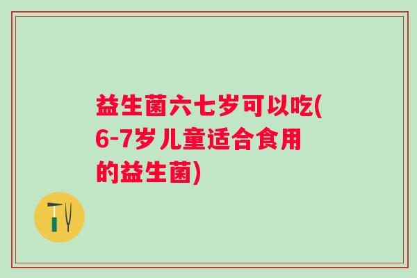 益生菌六七岁可以吃(6-7岁儿童适合食用的益生菌)