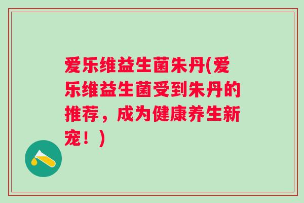 爱乐维益生菌朱丹(爱乐维益生菌受到朱丹的推荐，成为健康养生新宠！)