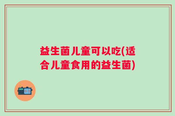 益生菌儿童可以吃(适合儿童食用的益生菌)