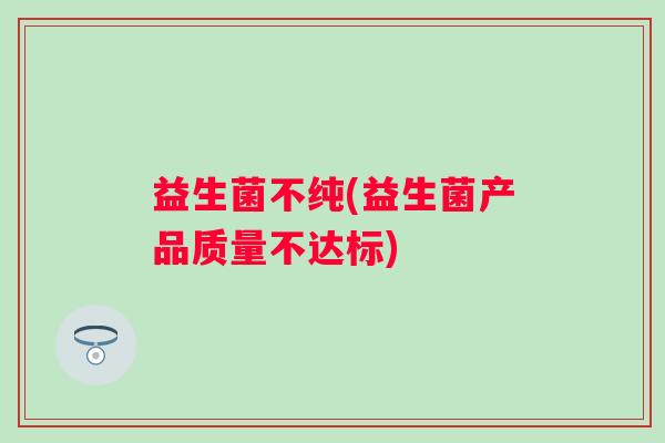 益生菌不纯(益生菌产品质量不达标)