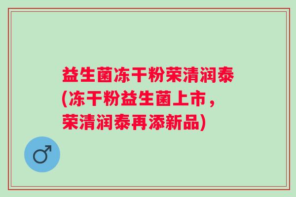 益生菌冻干粉荣清润泰(冻干粉益生菌上市，荣清润泰再添新品)