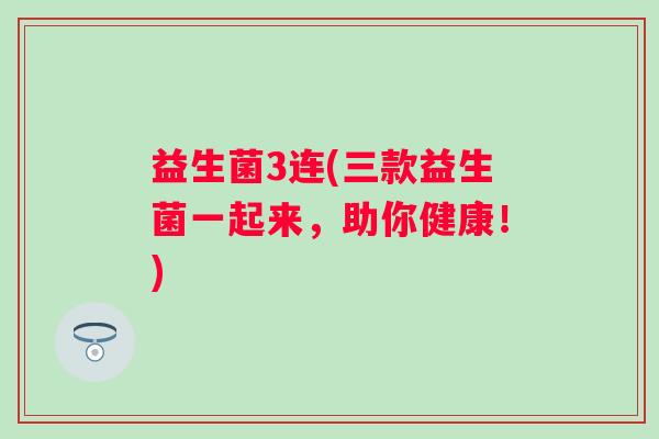 益生菌3连(三款益生菌一起来，助你健康！)