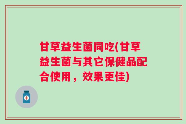 甘草益生菌同吃(甘草益生菌与其它保健品配合使用，效果更佳)