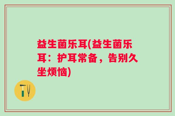益生菌乐耳(益生菌乐耳：护耳常备，告别久坐烦恼)