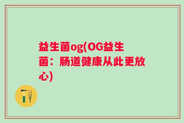 益生菌og(OG益生菌:肠道健康从此更放心) 益生菌og(OG益生菌:肠道健康从此更放心)