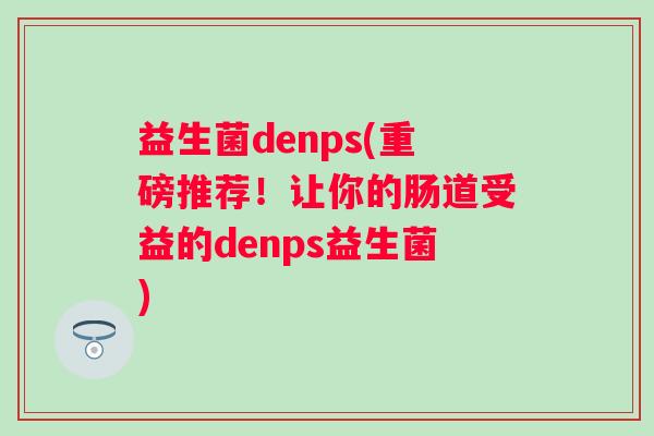 益生菌denps(重磅推荐!让你的肠道受益的denps益生菌) 益生菌denps(重磅推荐!让你的肠道受益的denps益生菌)