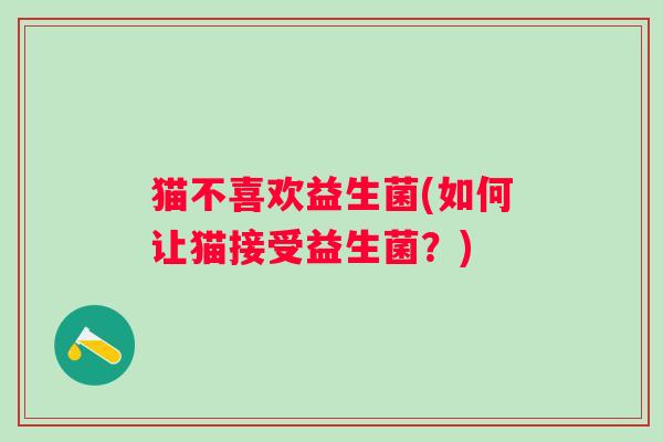 猫不喜欢益生菌(如何让猫接受益生菌?) 猫不喜欢益生菌(如何让猫接受益生菌?)