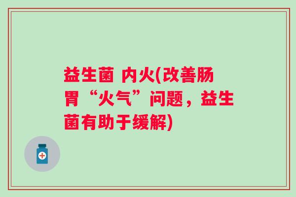 益生菌 内火(改善肠胃“火气”问题,益生菌有助于缓解) 益生菌 内火(改善肠胃“火气”问题,益生菌有助于缓解)