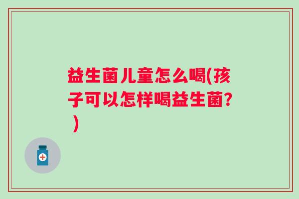 益生菌儿童怎么喝(孩子可以怎样喝益生菌? ) 益生菌儿童怎么喝(孩子可以怎样喝益生菌? )