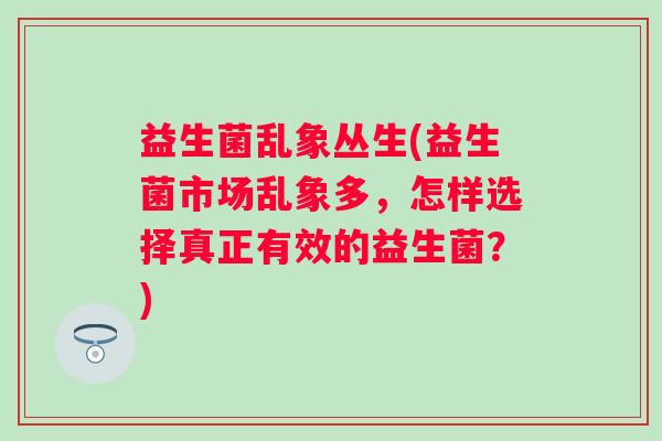 益生菌乱象丛生(益生菌市场乱象多,怎样选择真正有效的益生菌?) 益生菌乱象丛生(益生菌市场乱象多,怎样选择真正有效的益生菌?)