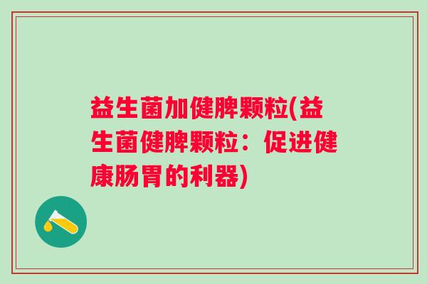 益生菌加健脾颗粒(益生菌健脾颗粒:促进健康肠胃的利器) 益生菌加健脾颗粒(益生菌健脾颗粒:促进健康肠胃的利器)