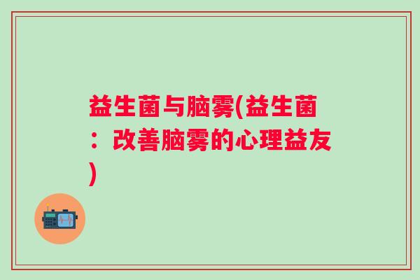益生菌与脑雾(益生菌:改善脑雾的心理益友) 益生菌与脑雾(益生菌:改善脑雾的心理益友)
