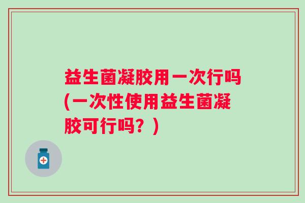 益生菌凝胶用一次行吗(一次性使用益生菌凝胶可行吗？)