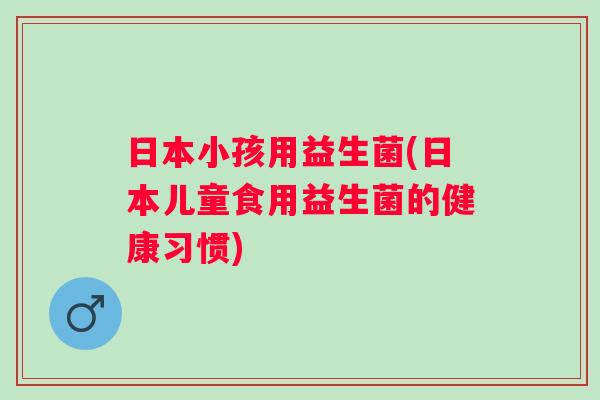 日本小孩用益生菌(日本儿童食用益生菌的健康习惯)