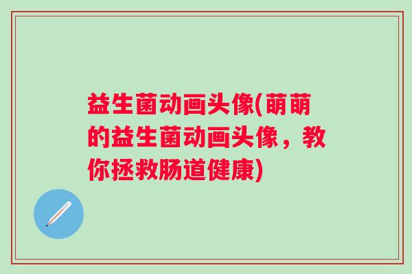 益生菌动画头像(萌萌的益生菌动画头像，教你拯救肠道健康)