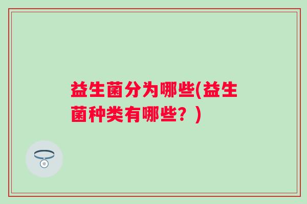 益生菌分为哪些(益生菌种类有哪些?) 益生菌分为哪些(益生菌种类有哪些?)
