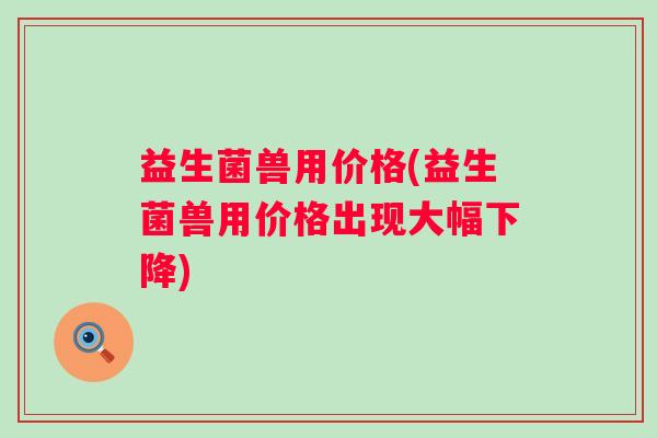 益生菌兽用价格(益生菌兽用价格出现大幅下降)