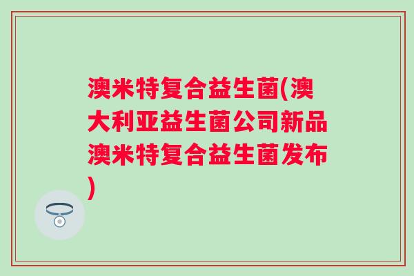 澳米特复合益生菌(澳大利亚益生菌公司新品澳米特复合益生菌发布)