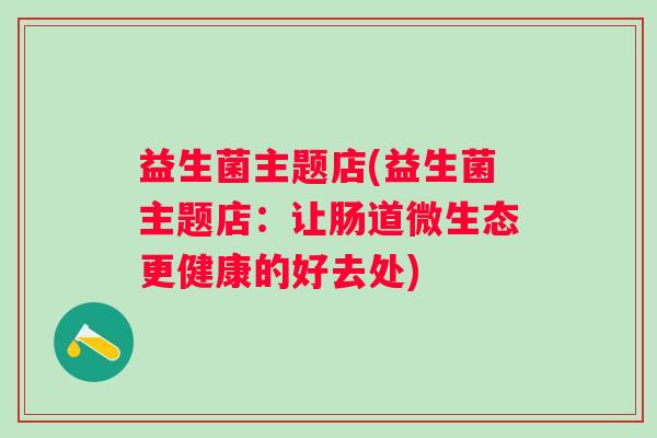 益生菌主题店(益生菌主题店:让肠道微生态更健康的好去处) 益生菌主题店(益生菌主题店:让肠道微生态更健康的好去处)