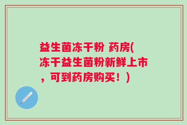 益生菌冻干粉 药房(冻干益生菌粉新鲜上市，可到药房购买！)