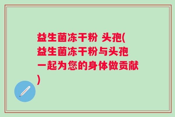 益生菌冻干粉 头孢(益生菌冻干粉与头孢 一起为您的身体做贡献)