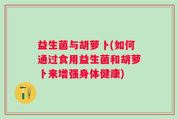 益生菌与胡萝卜(如何通过食用益生菌和胡萝卜来增强身体健康)