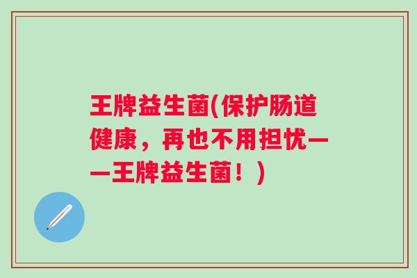 王牌益生菌(保护肠道健康,再也不用担忧——王牌益生菌!) 王牌益生菌(保护肠道健康,再也不用担忧——王牌益生菌!)