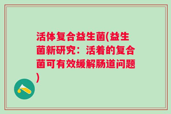活体复合益生菌(益生菌新研究：活着的复合菌可有效缓解肠道问题)