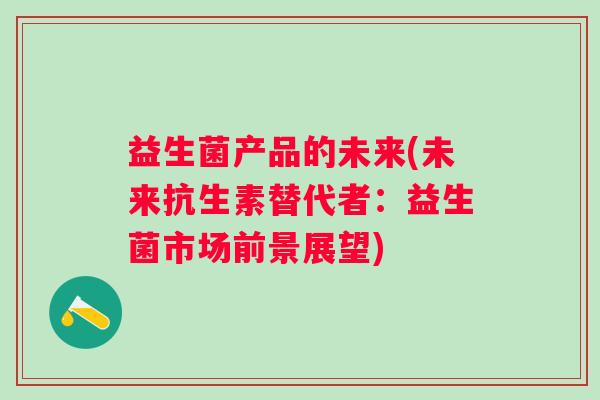 益生菌产品的未来(未来抗生素替代者:益生菌市场前景展望) 益生菌产品的未来(未来抗生素替代者:益生菌市场前景展望)