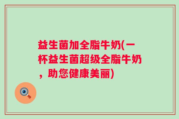 益生菌加全脂牛奶(一杯益生菌超级全脂牛奶，助您健康美丽)