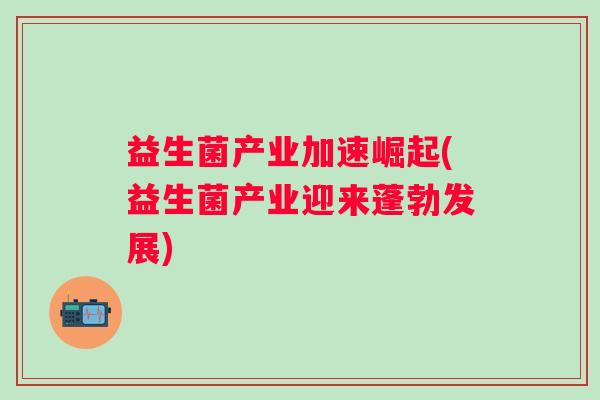 益生菌产业加速崛起(益生菌产业迎来蓬勃发展)