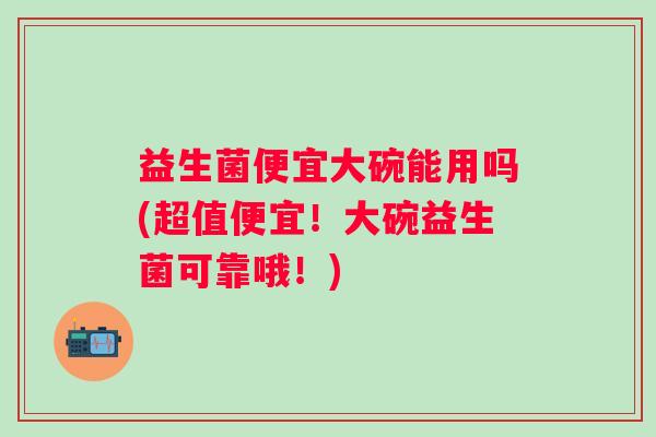 益生菌便宜大碗能用吗(超值便宜！大碗益生菌可靠哦！)