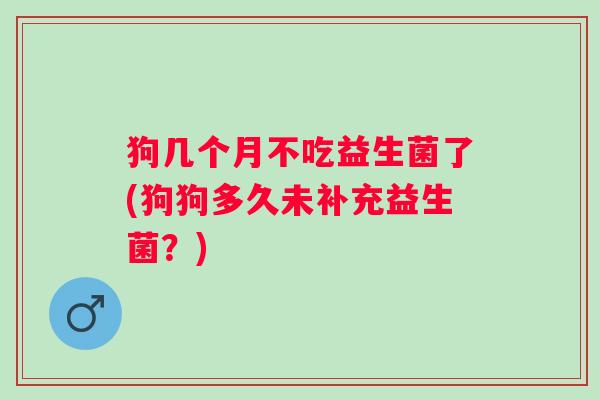 狗几个月不吃益生菌了(狗狗多久未补充益生菌？)