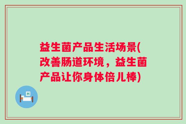益生菌产品生活场景(改善肠道环境，益生菌产品让你身体倍儿棒)