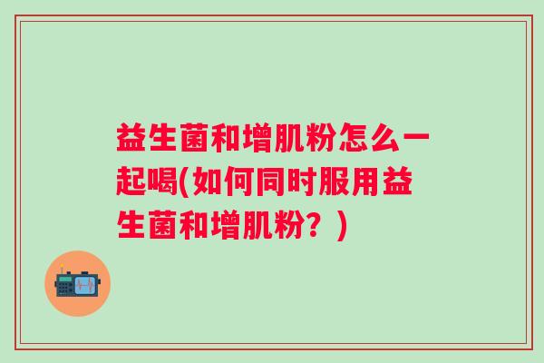 益生菌和增肌粉怎么一起喝(如何同时服用益生菌和增肌粉?) 益生菌和增肌粉怎么一起喝(如何同时服用益生菌和增肌粉?)