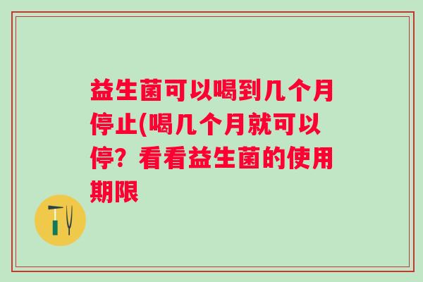 益生菌可以喝到几个月停止(喝几个月就可以停？看看益生菌的使用期限