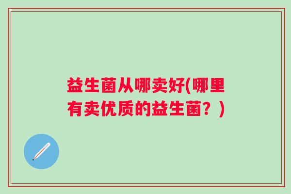 益生菌从哪卖好(哪里有卖优质的益生菌？)