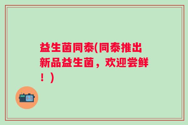 益生菌同泰(同泰推出新品益生菌，欢迎尝鲜！)