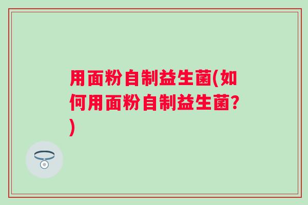 用面粉自制益生菌(如何用面粉自制益生菌？)