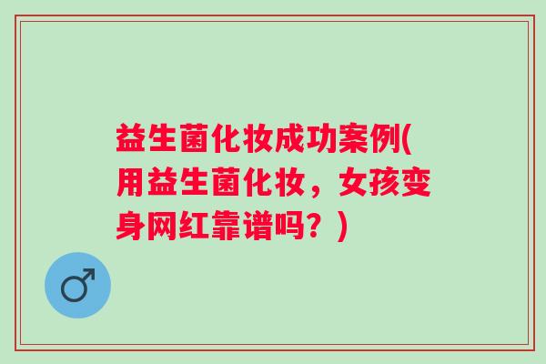 益生菌化妆成功案例(用益生菌化妆，女孩变身网红靠谱吗？)