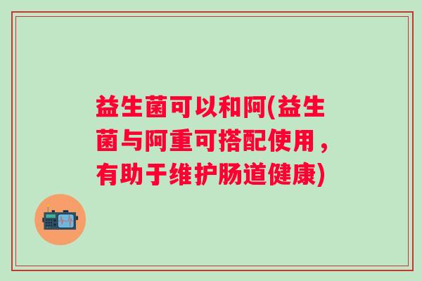 益生菌可以和阿(益生菌与阿重可搭配使用，有助于维护肠道健康)