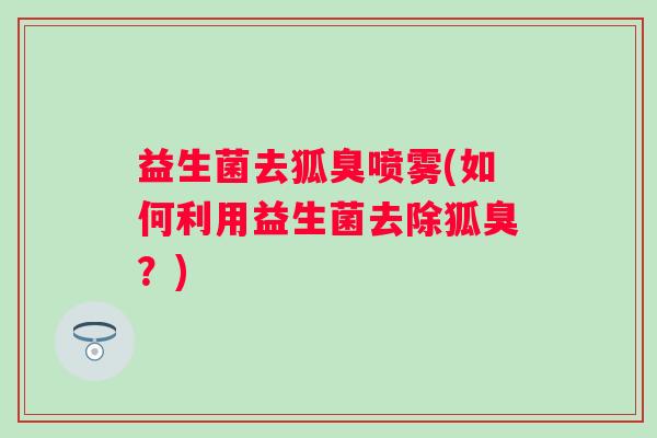 益生菌去狐臭喷雾(如何利用益生菌去除狐臭？)