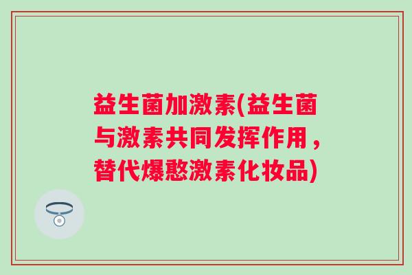 益生菌加激素(益生菌与激素共同发挥作用,替代爆憨激素化妆品) 益生菌加激素(益生菌与激素共同发挥作用,替代爆憨激素化妆品)