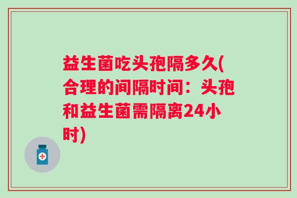 益生菌吃头孢隔多久(合理的间隔时间:头孢和益生菌需隔离24小时) 益生菌吃头孢隔多久(合理的间隔时间:头孢和益生菌需隔离24小时)