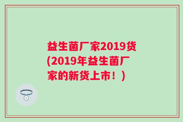 益生菌厂家2019货(2019年益生菌厂家的新货上市!) 益生菌厂家2019货(2019年益生菌厂家的新货上市!)