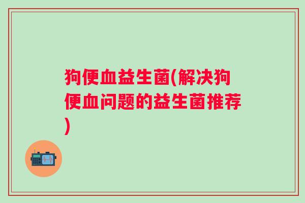 狗便益生菌(解决狗便问题的益生菌推荐)